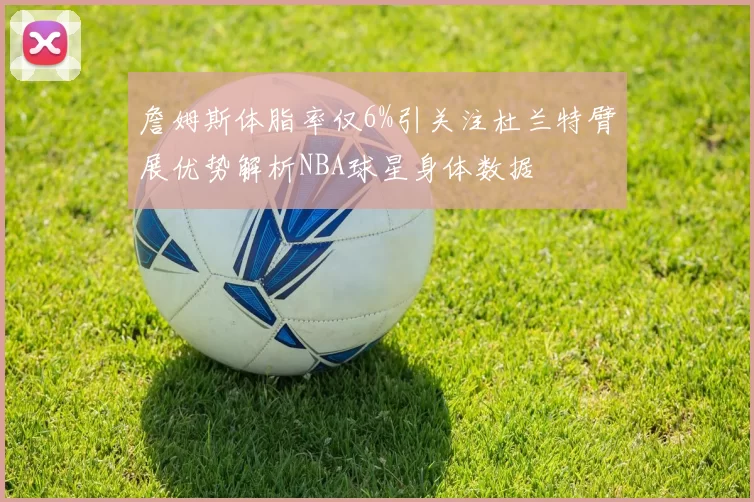 詹姆斯体脂率仅6%引关注杜兰特臂展优势解析NBA球星身体数据