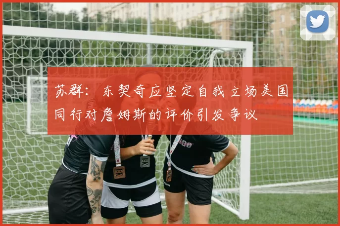 苏群:东契奇应坚定自我立场美国同行对詹姆斯的评价引发争议