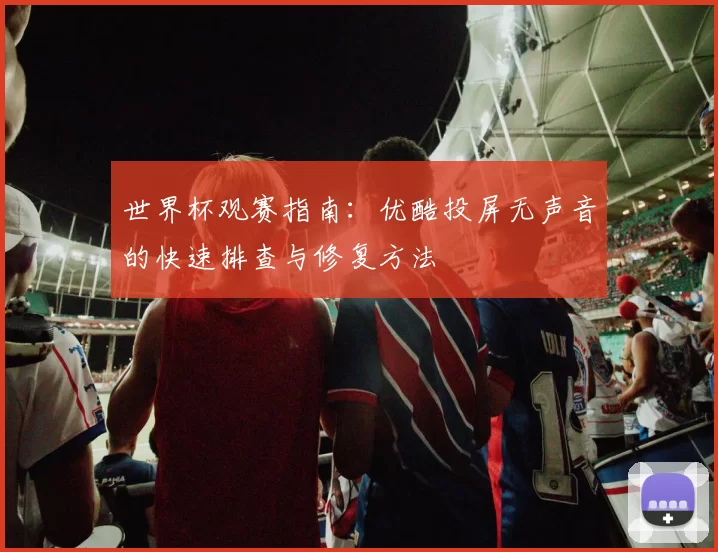 世界杯观赛指南：优酷投屏无声音的快速排查与修复方法