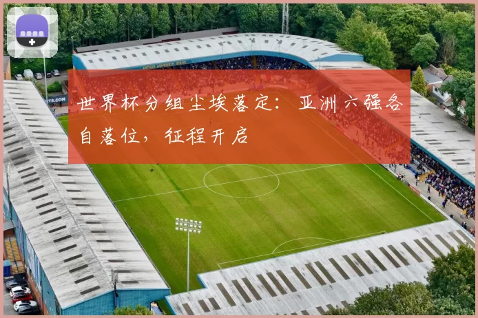 世界杯分组尘埃落定:亚洲六强各自落位,征程开启