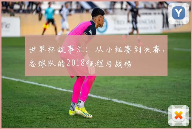 世界杯故事汇：从小组赛到决赛，各球队的2018征程与战绩