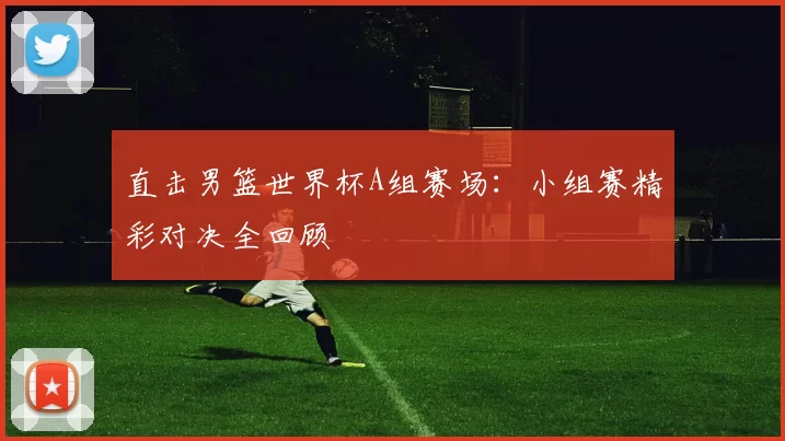 直击男篮世界杯A组赛场:小组赛精彩对决全回顾
