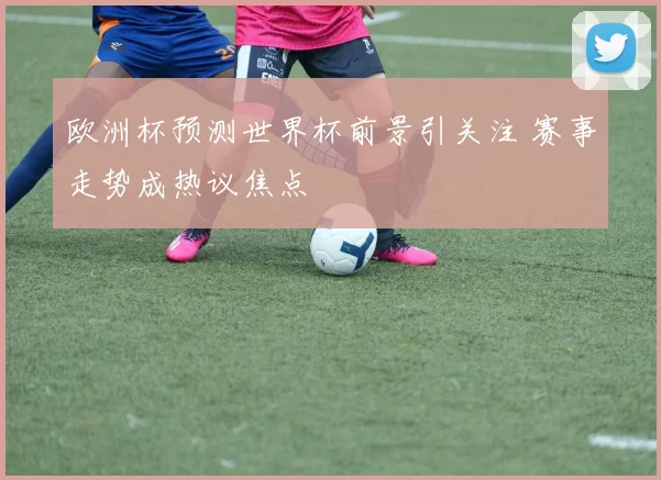 欧洲杯预测世界杯前景引关注 赛事走势成热议焦点
