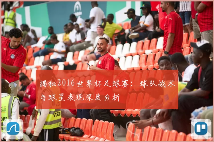 揭秘2016世界杯足球赛：球队战术与球星表现深度分析