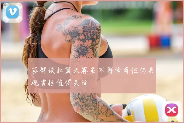 苏群谈扣篮大赛虽不再传奇但仍具观赏性值得关注