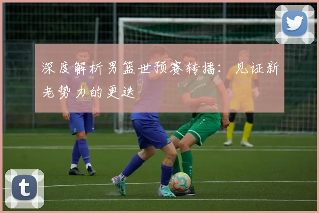 深度解析男篮世预赛转播:见证新老势力的更迭