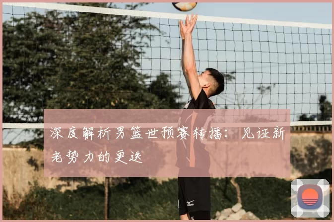 深度解析男篮世预赛转播:见证新老势力的更迭