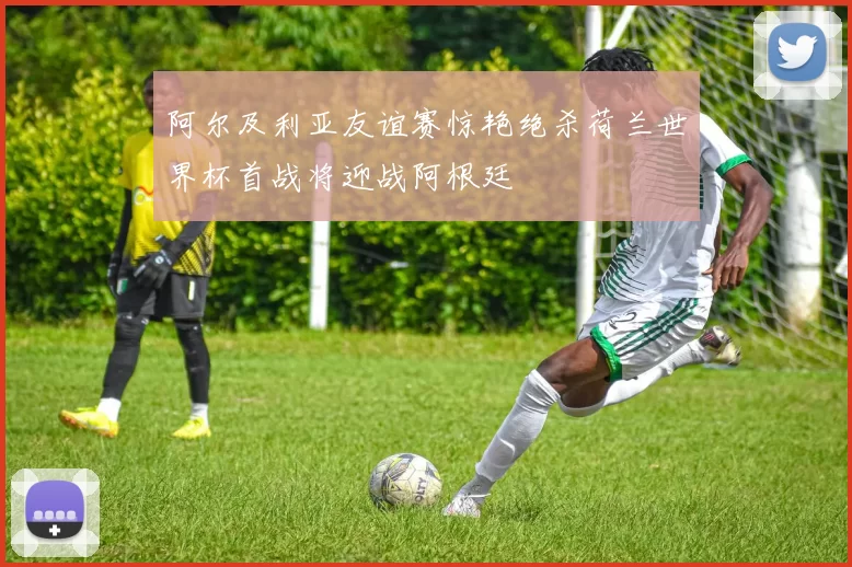 阿尔及利亚友谊赛惊艳绝杀荷兰世界杯首战将迎战阿根廷