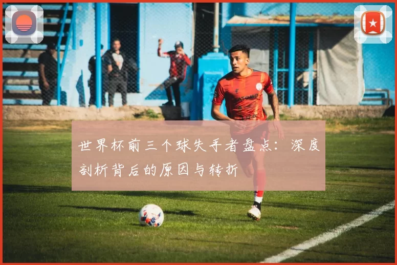 世界杯前三个球失手者盘点：深度剖析背后的原因与转折