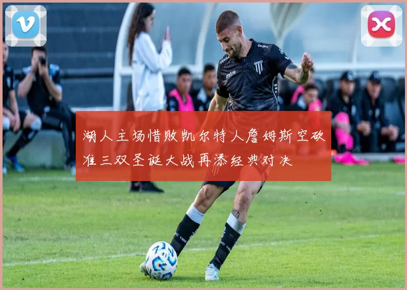 湖人主场惜败凯尔特人詹姆斯空砍准三双圣诞大战再添经典对决