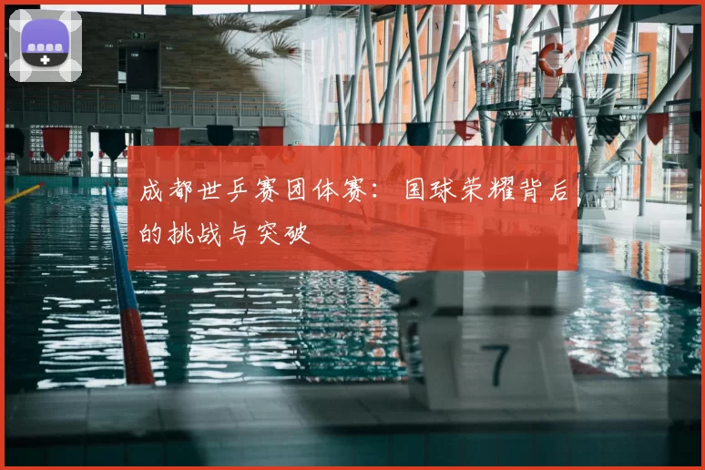 成都世乒赛团体赛:国球荣耀背后的挑战与突破