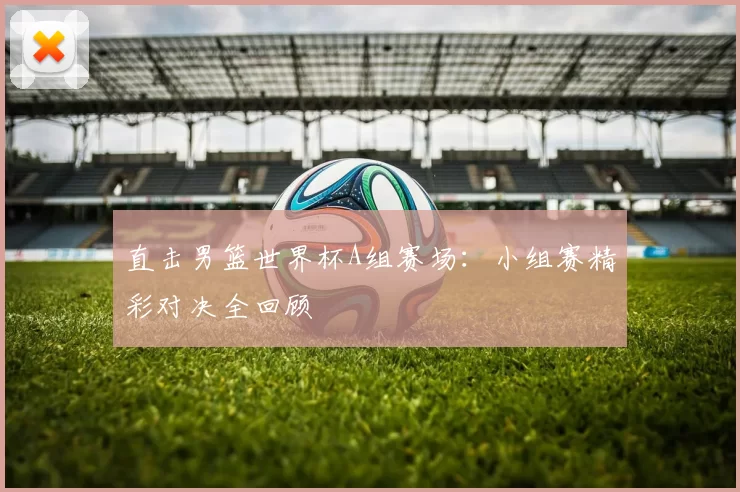 直击男篮世界杯A组赛场:小组赛精彩对决全回顾